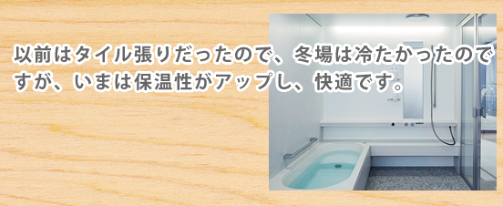 以前はタイル張りだったので、冬場は冷たかったのですが、いまは保温性がアップし、快適です。